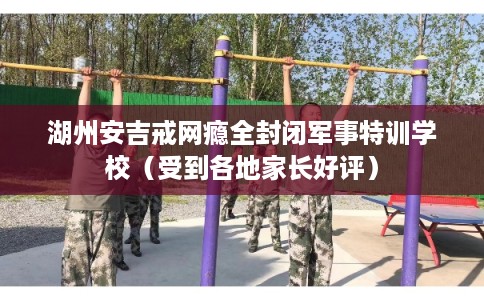 湖州安吉戒网瘾全封闭军事特训学校（受到各地家长好评）
