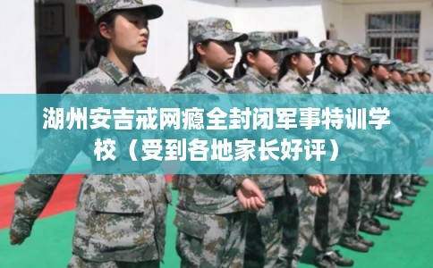 湖州安吉戒网瘾全封闭军事特训学校（受到各地家长好评）