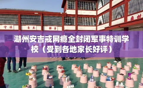 湖州安吉戒网瘾全封闭军事特训学校（受到各地家长好评）
