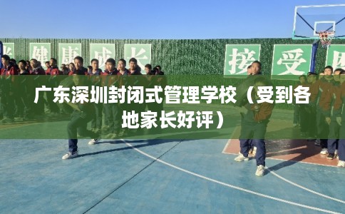 广东深圳封闭式管理学校（受到各地家长好评）