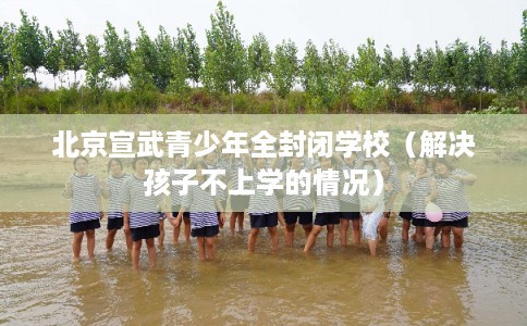 北京宣武青少年全封闭学校（解决孩子不上学的情况）