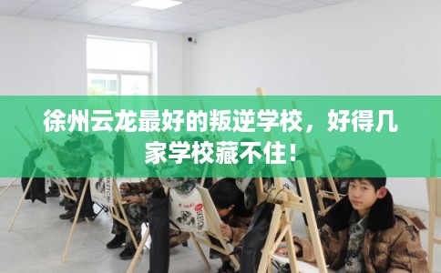 徐州云龙最好的叛逆学校,好得几家学校藏不住! 徐州云龙最好的叛逆学校,好得几家学校藏不住!