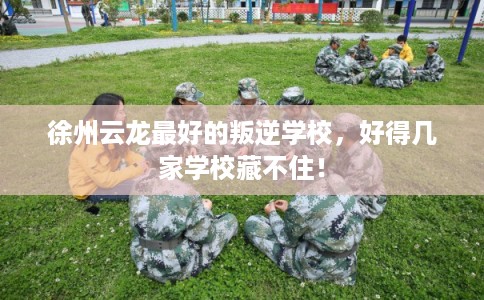 徐州云龙最好的叛逆学校，好得几家学校藏不住！