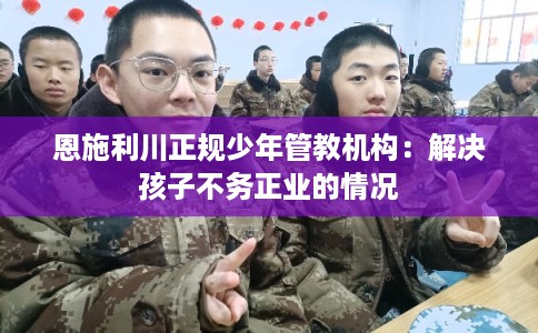 恩施利川正规少年管教机构:解决孩子不务正业的情况 恩施利川正规少年管教机构:解决孩子不务正业的情况
