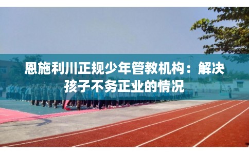 恩施利川正规少年管教机构:解决孩子不务正业的情况 恩施利川正规少年管教机构:解决孩子不务正业的情况