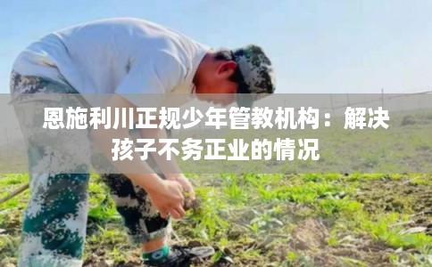 恩施利川正规少年管教机构：解决孩子不务正业的情况