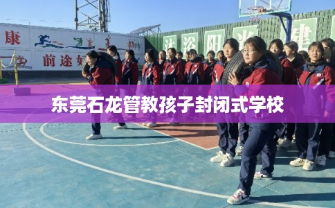 东莞石龙管教孩子封闭式学校 东莞石龙管教孩子封闭式学校