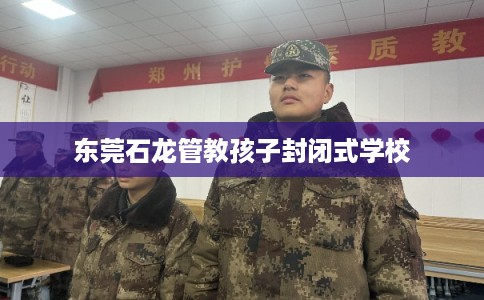 东莞石龙管教孩子封闭式学校