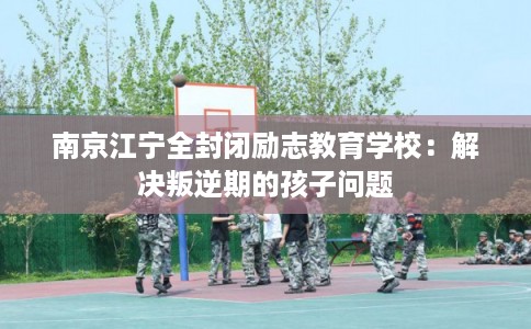 南京江宁全封闭励志教育学校：解决叛逆期的孩子问题
