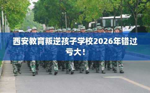 西安教育叛逆孩子学校2026年错过亏大! 西安教育叛逆孩子学校2026年错过亏大!
