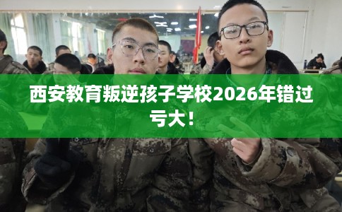 西安教育叛逆孩子学校2026年错过亏大！