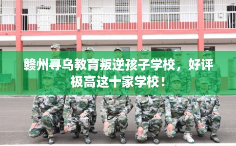 赣州寻乌教育叛逆孩子学校,好评极高这十家学校! 赣州寻乌教育叛逆孩子学校,好评极高这十家学校!