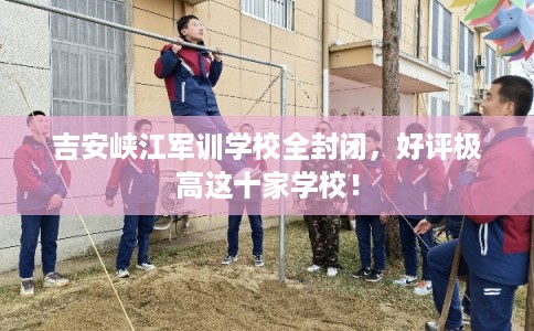 吉安峡江军训学校全封闭，好评极高这十家学校！
