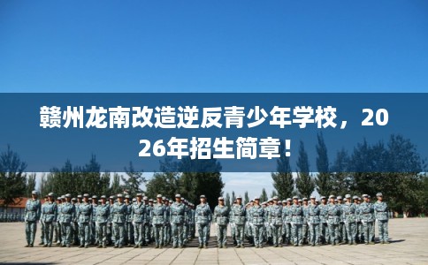 赣州龙南改造逆反青少年学校，2026年招生简章！