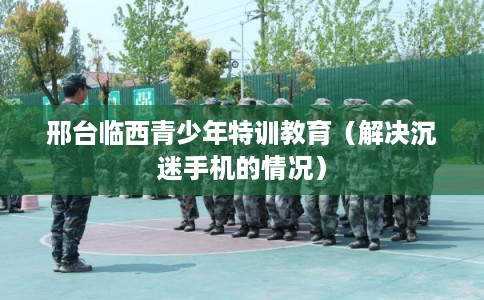邢台临西青少年特训教育（解决沉迷手机的情况）