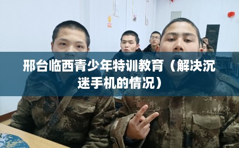 邢台临西青少年特训教育（解决沉迷手机的情况）