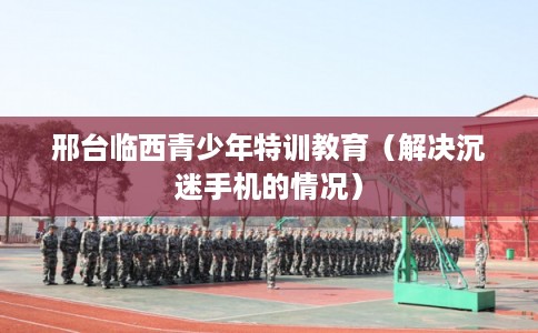 邢台临西青少年特训教育（解决沉迷手机的情况）