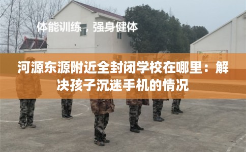 河源东源附近全封闭学校在哪里：解决孩子沉迷手机的情况