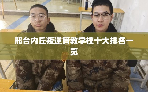 邢台内丘叛逆管教学校十大排名一览 邢台内丘叛逆管教学校十大排名一览