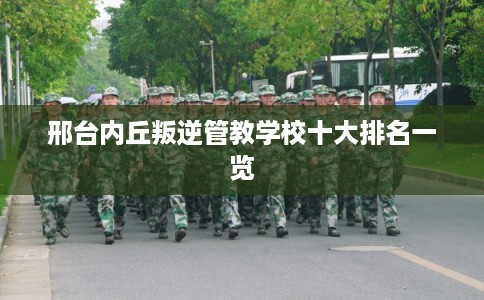 邢台内丘叛逆管教学校十大排名一览 邢台内丘叛逆管教学校十大排名一览