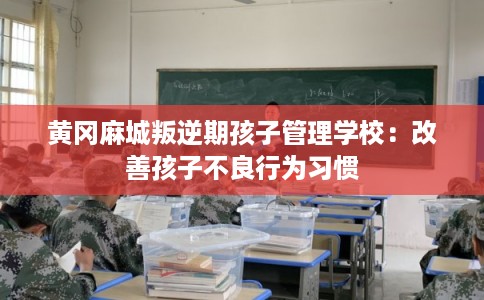 黄冈麻城叛逆期孩子管理学校：改善孩子不良行为习惯