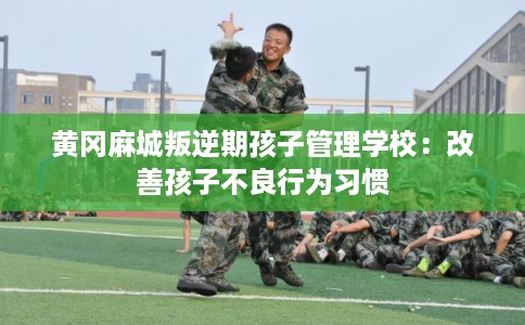 黄冈麻城叛逆期孩子管理学校：改善孩子不良行为习惯