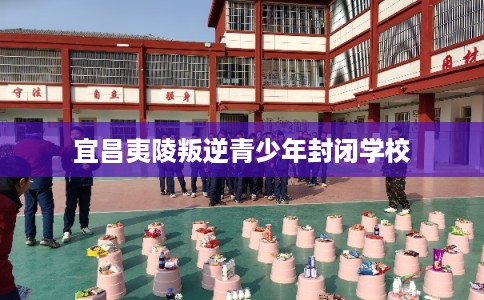 宜昌夷陵叛逆青少年封闭学校