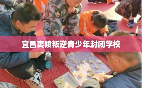 宜昌夷陵叛逆青少年封闭学校