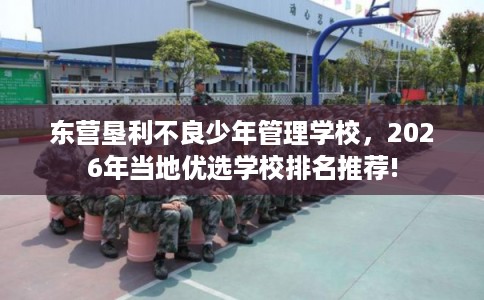 东营垦利不良少年管理学校，2026年当地优选学校排名推荐!