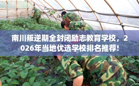 南川叛逆期全封闭励志教育学校，2026年当地优选学校排名推荐!