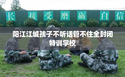 阳江江城孩子不听话管不住全封闭特训学校