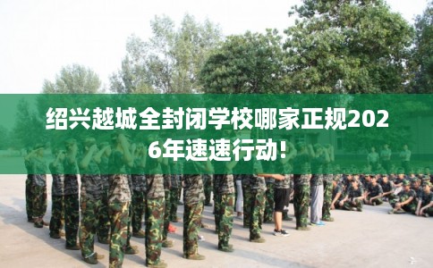 绍兴越城全封闭学校哪家正规2026年速速行动!
