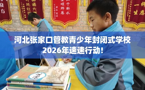 河北张家口管教青少年封闭式学校2026年速速行动!