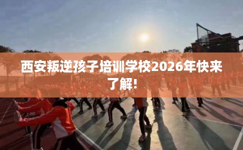 西安叛逆孩子培训学校2026年快来了解! 西安叛逆孩子培训学校2026年快来了解!