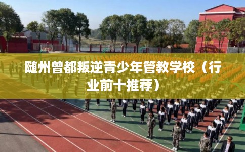 随州曾都叛逆青少年管教学校（行业前十推荐）