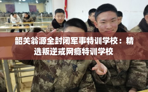 韶关翁源全封闭军事特训学校：精选叛逆戒网瘾特训学校