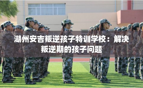 湖州安吉叛逆孩子特训学校：解决叛逆期的孩子问题