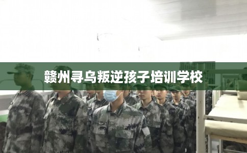 赣州寻乌叛逆孩子培训学校