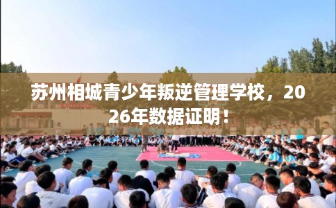 苏州相城青少年叛逆管理学校，2026年数据证明！