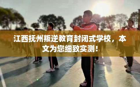 江西抚州叛逆教育封闭式学校，本文为您细致实测！