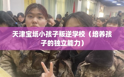 天津宝坻小孩子叛逆学校（培养孩子的独立能力）