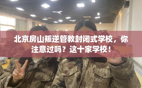 北京房山叛逆管教封闭式学校，你注意过吗？这十家学校！