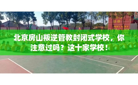 北京房山叛逆管教封闭式学校，你注意过吗？这十家学校！