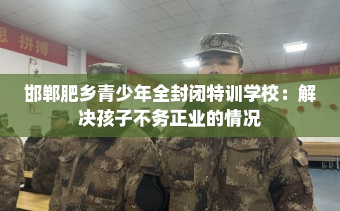 邯郸肥乡青少年全封闭特训学校：解决孩子不务正业的情况