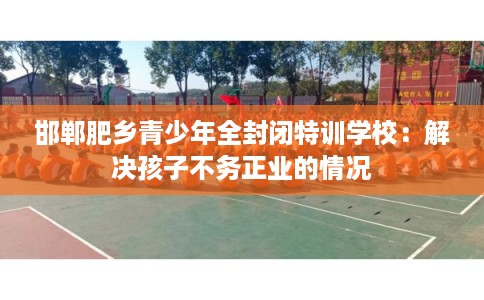 邯郸肥乡青少年全封闭特训学校：解决孩子不务正业的情况