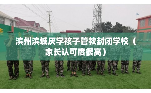 滨州滨城厌学孩子管教封闭学校（家长认可度很高）