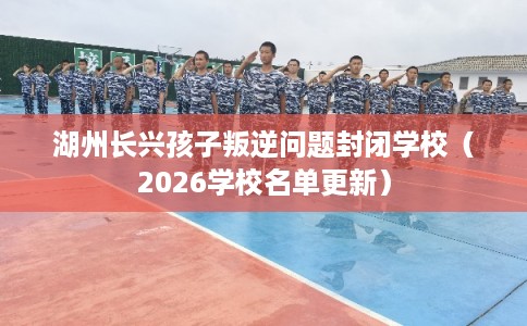 湖州长兴孩子叛逆问题封闭学校（2026学校名单更新）
