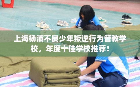 上海杨浦不良少年叛逆行为管教学校，年度十佳学校推荐！