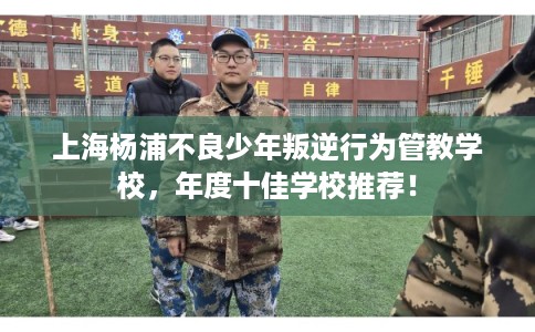 上海杨浦不良少年叛逆行为管教学校，年度十佳学校推荐！