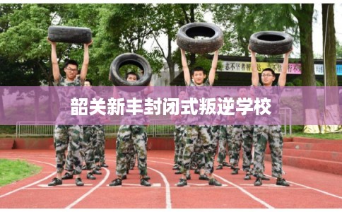 韶关新丰封闭式叛逆学校 韶关新丰封闭式叛逆学校